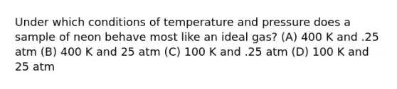 Under which conditions of temperature and pressure does a sample of neon behave most like an ideal gas? (A) 400 K and .25 atm (B) 400 K and 25 atm (C) 100 K and .25 atm (D) 100 K and 25 atm