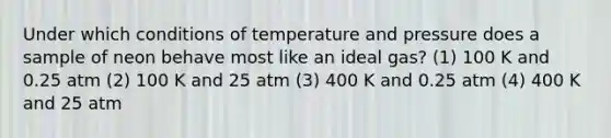 Under which conditions of temperature and pressure does a sample of neon behave most like an ideal gas? (1) 100 K and 0.25 atm (2) 100 K and 25 atm (3) 400 K and 0.25 atm (4) 400 K and 25 atm