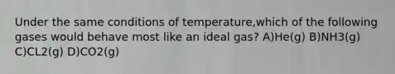 Under the same conditions of temperature,which of the following gases would behave most like an ideal gas? A)He(g) B)NH3(g) C)CL2(g) D)CO2(g)