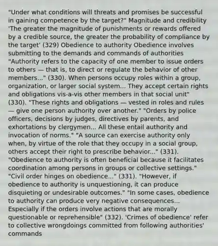 "Under what conditions will threats and promises be successful in gaining competence by the target?" Magnitude and credibility 'The greater the magnitude of punishments or rewards offered by a credible source, the greater the probability of compliance by the target' (329) Obedience to authority Obedience involves submitting to the demands and commands of authorities "Authority refers to the capacity of one member to issue orders to others — that is, to direct or regulate the behavior of other members..." (330). When persons occupy roles within a group, organization, or larger social system... They accept certain rights and obligations vis-a-vis other members in that social unit" (330). "These rights and obligations — vested in roles and rules — give one person authority over another." "Orders by police officers, decisions by judges, directives by parents, and exhortations by clergymen... All these entail authority and invocation of norms." "A source can exercise authority only when, by virtue of the role that they occupy in a social group, others accept their right to prescribe behavior..." (331). "Obedience to authority is often beneficial because it facilitates coordination among persons in groups or collective settings." "Civil order hinges on obedience..." (331). "However, if obedience to authority is unquestioning, it can produce disquieting or undesirable outcomes." "In some cases, obedience to authority can produce very negative consequences... Especially if the orders involve actions that are morally questionable or reprehensible" (332). 'Crimes of obedience' refer to collective wrongdoings committed from following authorities' commands