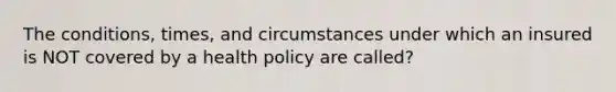 The conditions, times, and circumstances under which an insured is NOT covered by a health policy are called?