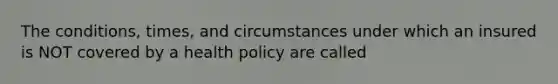 The conditions, times, and circumstances under which an insured is NOT covered by a health policy are called