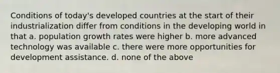 Conditions of today's developed countries at the start of their industrialization differ from conditions in the developing world in that a. population growth rates were higher b. more advanced technology was available c. there were more opportunities for development assistance. d. none of the above