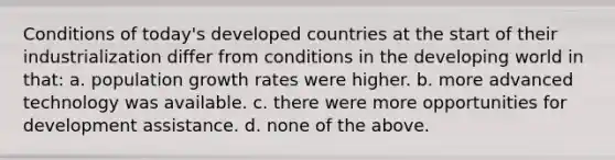 Conditions of today's developed countries at the start of their industrialization differ from conditions in the developing world in that: a. population growth rates were higher. b. more advanced technology was available. c. there were more opportunities for development assistance. d. none of the above.