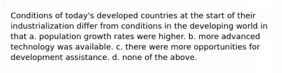 Conditions of today's developed countries at the start of their industrialization differ from conditions in the developing world in that a. population growth rates were higher. b. more advanced technology was available. c. there were more opportunities for development assistance. d. none of the above.