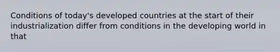 Conditions of today's developed countries at the start of their industrialization differ from conditions in the developing world in that