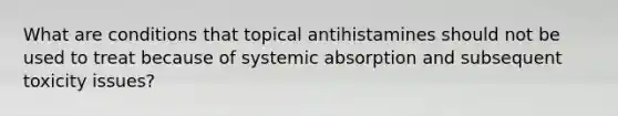 What are conditions that topical antihistamines should not be used to treat because of systemic absorption and subsequent toxicity issues?