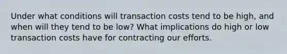 Under what conditions will transaction costs tend to be high, and when will they tend to be low? What implications do high or low transaction costs have for contracting our efforts.