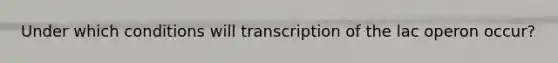 Under which conditions will transcription of the lac operon occur?