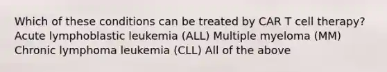 Which of these conditions can be treated by CAR T cell therapy? Acute lymphoblastic leukemia (ALL) Multiple myeloma (MM) Chronic lymphoma leukemia (CLL) All of the above