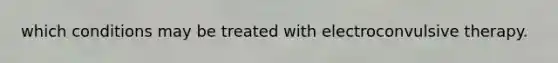which conditions may be treated with electroconvulsive therapy.