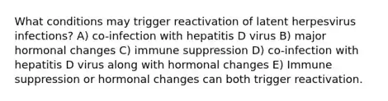 What conditions may trigger reactivation of latent herpesvirus infections? A) co-infection with hepatitis D virus B) major hormonal changes C) immune suppression D) co-infection with hepatitis D virus along with hormonal changes E) Immune suppression or hormonal changes can both trigger reactivation.