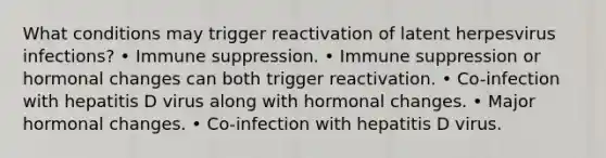 What conditions may trigger reactivation of latent herpesvirus infections? • Immune suppression. • Immune suppression or hormonal changes can both trigger reactivation. • Co-infection with hepatitis D virus along with hormonal changes. • Major hormonal changes. • Co-infection with hepatitis D virus.