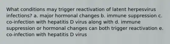 What conditions may trigger reactivation of latent herpesvirus infections? a. major hormonal changes b. immune suppression c. co-infection with hepatitis D virus along with d. immune suppression or hormonal changes can both trigger reactivation e. co-infection with hepatitis D virus