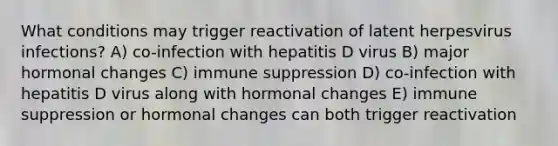 What conditions may trigger reactivation of latent herpesvirus infections? A) co-infection with hepatitis D virus B) major hormonal changes C) immune suppression D) co-infection with hepatitis D virus along with hormonal changes E) immune suppression or hormonal changes can both trigger reactivation