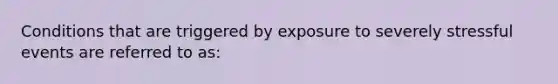 Conditions that are triggered by exposure to severely stressful events are referred to as: