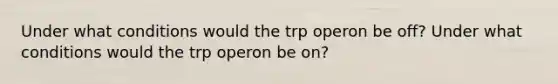 Under what conditions would the trp operon be off? Under what conditions would the trp operon be on?