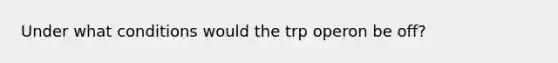 Under what conditions would the trp operon be off?