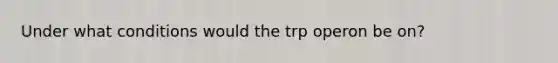 Under what conditions would the trp operon be on?