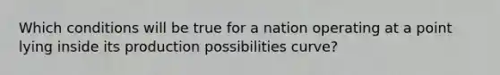 Which conditions will be true for a nation operating at a point lying inside its production possibilities curve?