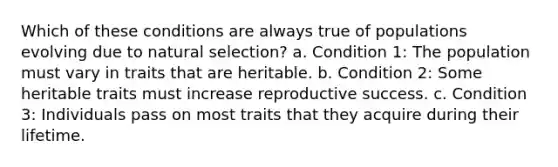 Which of these conditions are always true of populations evolving due to natural selection? a. Condition 1: The population must vary in traits that are heritable. b. Condition 2: Some heritable traits must increase reproductive success. c. Condition 3: Individuals pass on most traits that they acquire during their lifetime.