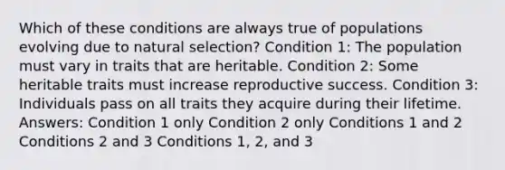 Which of these conditions are always true of populations evolving due to natural selection? Condition 1: The population must vary in traits that are heritable. Condition 2: Some heritable traits must increase reproductive success. Condition 3: Individuals pass on all traits they acquire during their lifetime. Answers: Condition 1 only Condition 2 only Conditions 1 and 2 Conditions 2 and 3 Conditions 1, 2, and 3