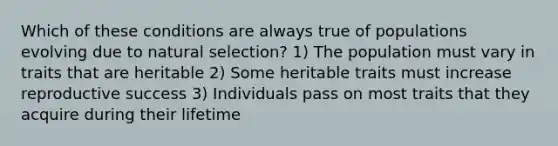 Which of these conditions are always true of populations evolving due to natural selection? 1) The population must vary in traits that are heritable 2) Some heritable traits must increase reproductive success 3) Individuals pass on most traits that they acquire during their lifetime