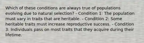 Which of these conditions are always true of populations evolving due to natural selection? - Condition 1: The population must vary in traits that are heritable. - Condition 2: Some heritable traits must increase reproductive success. - Condition 3: Individuals pass on most traits that they acquire during their lifetime.