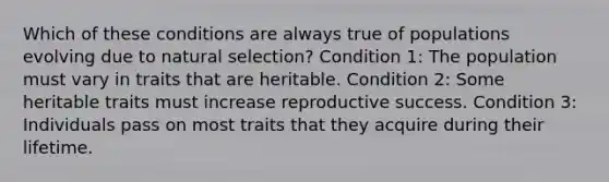 Which of these conditions are always true of populations evolving due to natural selection? Condition 1: The population must vary in traits that are heritable. Condition 2: Some heritable traits must increase reproductive success. Condition 3: Individuals pass on most traits that they acquire during their lifetime.