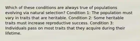 Which of these conditions are always true of populations evolving via natural selection? Condition 1: The population must vary in traits that are heritable. Condition 2: Some heritable traits must increase reproductive success. Condition 3: Individuals pass on most traits that they acquire during their lifetime.