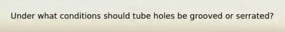 Under what conditions should tube holes be grooved or serrated?
