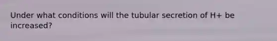 Under what conditions will the tubular secretion of H+ be increased?