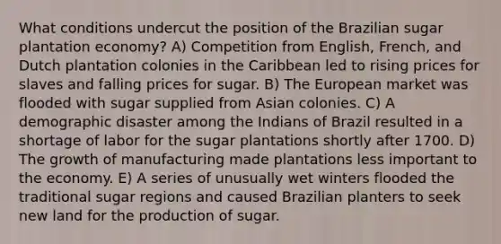 What conditions undercut the position of the Brazilian sugar plantation economy? A) Competition from English, French, and Dutch plantation colonies in the Caribbean led to rising prices for slaves and falling prices for sugar. B) The European market was flooded with sugar supplied from Asian colonies. C) A demographic disaster among the Indians of Brazil resulted in a shortage of labor for the sugar plantations shortly after 1700. D) The growth of manufacturing made plantations less important to the economy. E) A series of unusually wet winters flooded the traditional sugar regions and caused Brazilian planters to seek new land for the production of sugar.