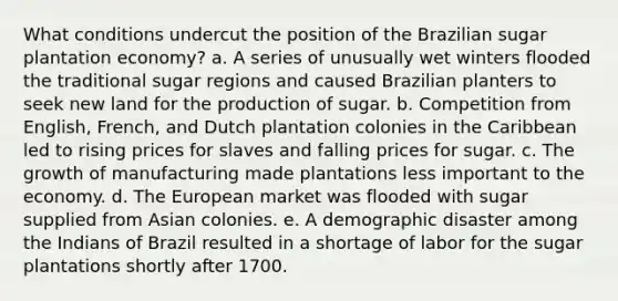 What conditions undercut the position of the Brazilian sugar plantation economy? a. A series of unusually wet winters flooded the traditional sugar regions and caused Brazilian planters to seek new land for the production of sugar. b. Competition from English, French, and Dutch plantation colonies in the Caribbean led to rising prices for slaves and falling prices for sugar. c. The growth of manufacturing made plantations less important to the economy. d. The European market was flooded with sugar supplied from Asian colonies. e. A demographic disaster among the Indians of Brazil resulted in a shortage of labor for the sugar plantations shortly after 1700.