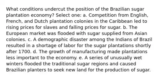 What conditions undercut the position of the Brazilian sugar plantation economy? Select one: a. Competition from English, French, and Dutch plantation colonies in the Caribbean led to rising prices for slaves and falling prices for sugar. b. The European market was flooded with sugar supplied from Asian colonies. c. A demographic disaster among the Indians of Brazil resulted in a shortage of labor for the sugar plantations shortly after 1700. d. The <a href='https://www.questionai.com/knowledge/kYhN7DSTlh-growth-of-manufacturing' class='anchor-knowledge'>growth of manufacturing</a> made plantations less important to the economy. e. A series of unusually wet winters flooded the traditional sugar regions and caused Brazilian planters to seek new land for the production of sugar.