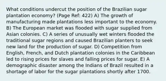 What conditions undercut the position of the Brazilian sugar plantation economy? (Page Ref: 422) A) The growth of manufacturing made plantations less important to the economy. B) The European market was flooded with sugar supplied from Asian colonies. C) A series of unusually wet winters flooded the traditional sugar regions and caused Brazilian planters to seek new land for the production of sugar. D) Competition from English, French, and Dutch plantation colonies in the Caribbean led to rising prices for slaves and falling prices for sugar. E) A demographic disaster among the Indians of Brazil resulted in a shortage of labor for the sugar plantations shortly after 1700.