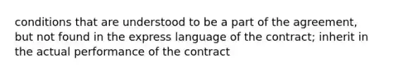 conditions that are understood to be a part of the agreement, but not found in the express language of the contract; inherit in the actual performance of the contract