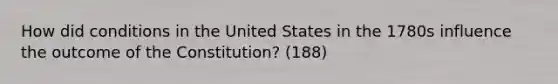 How did conditions in the United States in the 1780s influence the outcome of the Constitution? (188)