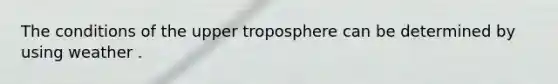 The conditions of the upper troposphere can be determined by using weather .