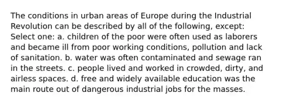 The conditions in urban areas of Europe during the Industrial Revolution can be described by all of the following, except: Select one: a. children of the poor were often used as laborers and became ill from poor working conditions, pollution and lack of sanitation. b. water was often contaminated and sewage ran in the streets. c. people lived and worked in crowded, dirty, and airless spaces. d. free and widely available education was the main route out of dangerous industrial jobs for the masses.