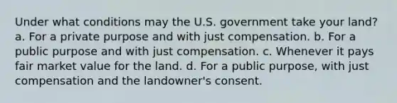 Under what conditions may the U.S. government take your land? a. For a private purpose and with just compensation. b. For a public purpose and with just compensation. c. Whenever it pays fair market value for the land. d. For a public purpose, with just compensation and the landowner's consent.