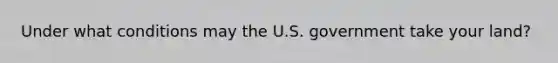 Under what conditions may the U.S. government take your land?