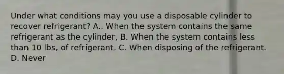 Under what conditions may you use a disposable cylinder to recover refrigerant? A.. When the system contains the same refrigerant as the cylinder, B. When the system contains less than 10 lbs, of refrigerant. C. When disposing of the refrigerant. D. Never