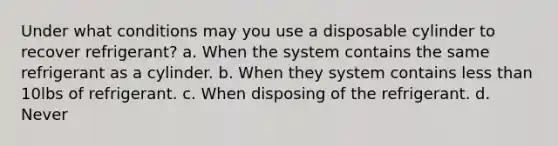 Under what conditions may you use a disposable cylinder to recover refrigerant? a. When the system contains the same refrigerant as a cylinder. b. When they system contains less than 10lbs of refrigerant. c. When disposing of the refrigerant. d. Never