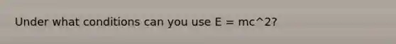 Under what conditions can you use E = mc^2?