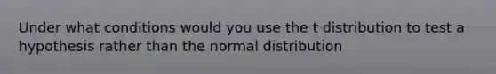 Under what conditions would you use the t distribution to test a hypothesis rather than the normal distribution