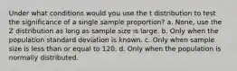 Under what conditions would you use the t distribution to test the significance of a single sample proportion? a. None, use the Z distribution as long as sample size is large. b. Only when the population standard deviation is known. c. Only when sample size is less than or equal to 120. d. Only when the population is normally distributed.