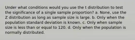 Under what conditions would you use the t distribution to test the significance of a single sample proportion? a. None, use the Z distribution as long as sample size is large. b. Only when the population standard deviation is known. c. Only when sample size is less than or equal to 120. d. Only when the population is normally distributed.