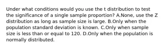 Under what conditions would you use the t distribution to test the significance of a single sample proportion? A.None, use the Z distribution as long as sample size is large. B.Only when the population standard deviation is known. C.Only when sample size is less than or equal to 120. D.Only when the population is normally distributed.