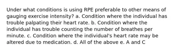 Under what conditions is using RPE preferable to other means of gauging exercise intensity? a. Condition where the individual has trouble palpating their heart rate. b. Condition where the individual has trouble counting the number of breathes per minute. c. Condition where the individual's heart rate may be altered due to medication. d. All of the above e. A and C